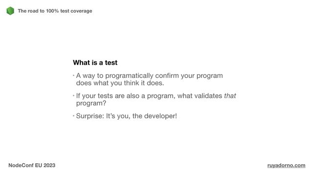 What is a test
A way to programatically confirm your program
does what you think it does.

If your tests are also a program, what validates that
program?

Surprise: It’s you, the developer!

The road to 100% test coverage
NodeConf EU 2023 ruyadorno.com
