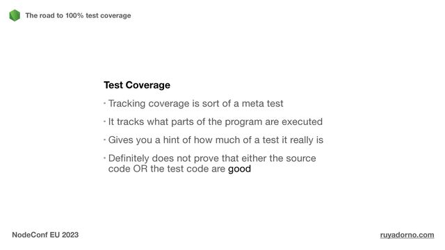 Test Coverage
Tracking coverage is sort of a meta test

It tracks what parts of the program are executed

Gives you a hint of how much of a test it really is

Definitely does not prove that either the source
code OR the test code are good

The road to 100% test coverage
NodeConf EU 2023 ruyadorno.com
