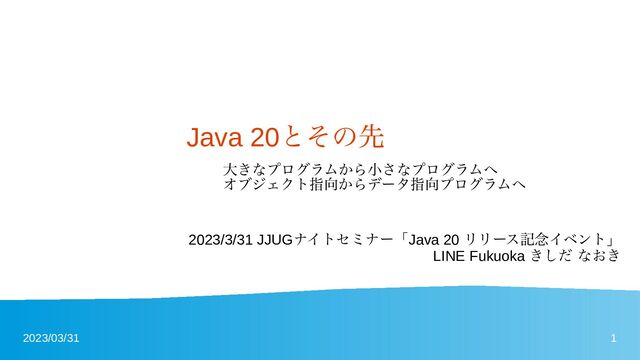 2023/03/31 1
Java 20とその先
大きなプログラムから小さなプログラムへ
オブジェクト指向からデータ指向プログラムへ
2023/3/31 JJUGナイトセミナー「Java 20 リリース記念イベント」
LINE Fukuoka きしだ なおき
