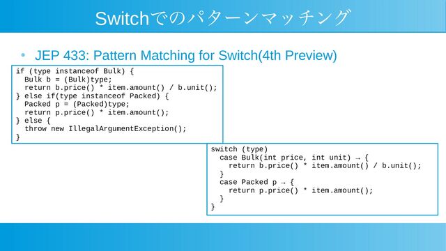 Switchでのパターンマッチング
●
JEP 433: Pattern Matching for Switch(4th Preview)
if (type instanceof Bulk) {
Bulk b = (Bulk)type;
return b.price() * item.amount() / b.unit();
} else if(type instanceof Packed) {
Packed p = (Packed)type;
return p.price() * item.amount();
} else {
throw new IllegalArgumentException();
}
switch (type)
case Bulk(int price, int unit) → {
return b.price() * item.amount() / b.unit();
}
case Packed p → {
return p.price() * item.amount();
}
}
