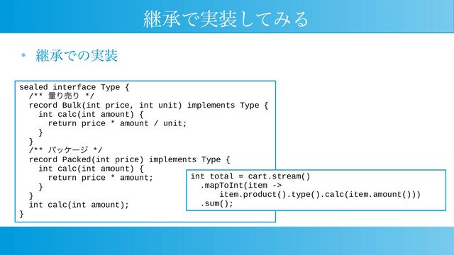 継承で実装してみる
● 継承での実装
sealed interface Type {
/** 量り売り */
record Bulk(int price, int unit) implements Type {
int calc(int amount) {
return price * amount / unit;
}
}
/** パッケージ */
record Packed(int price) implements Type {
int calc(int amount) {
return price * amount;
}
}
int calc(int amount);
}
int total = cart.stream()
.mapToInt(item ->
item.product().type().calc(item.amount()))
.sum();

