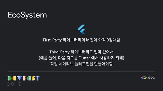 EcoSystem
First-Party 라이브러리의 버전이 아직 0점대임
Third-Party 라이브러리도 얼마 없어서
(예를 들어, 다음 지도를 Flutter 에서 사용하기 위해)
직접 네이티브 플러그인을 만들어야함
