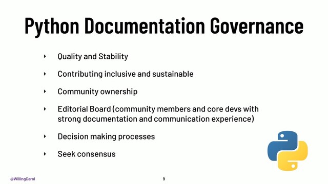 @WillingCarol
Python Documentation Governance
9
‣ Quality and Stability
‣ Contributing inclusive and sustainable
‣ Community ownership
‣ Editorial Board (community members and core devs with
strong documentation and communication experience)
‣ Decision making processes
‣ Seek consensus
