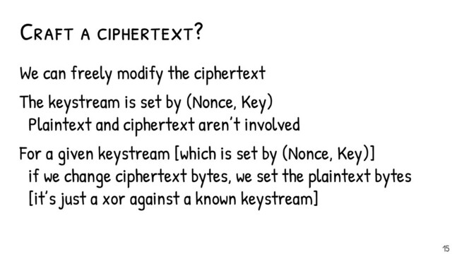 Craft a ciphertext?
We can freely modify the ciphertext
The keystream is set by (Nonce, Key)
Plaintext and ciphertext aren’t involved
For a given keystream [which is set by (Nonce, Key)]
if we change ciphertext bytes, we set the plaintext bytes
[it’s just a xor against a known keystream]
15
