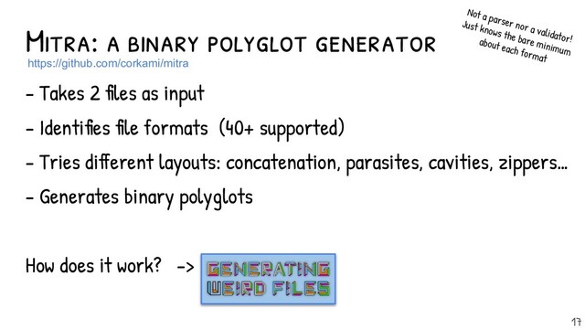 Mitra: a binary polyglot generator
- Takes 2 files as input
- Identifies file formats (40+ supported)
- Tries different layouts: concatenation, parasites, cavities, zippers…
- Generates binary polyglots
How does it work? ->
https://github.com/corkami/mitra
17
Not a parser nor a validator!
Just knows the bare minimum
about each format
