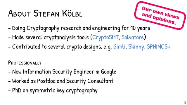 About Stefan Kölbl Our own views
and opinions.
3
- Doing Cryptography research and engineering for 10 years
- Made several cryptanalysis tools (CryptoSMT, Solvatore)
- Contributed to several crypto designs, e.g. Gimli, Skinny, SPHINCS+
Professional ly
- Now Information Security Engineer @ Google
- Worked as Postdoc and Security Consultant
- PhD on symmetric key cryptography
