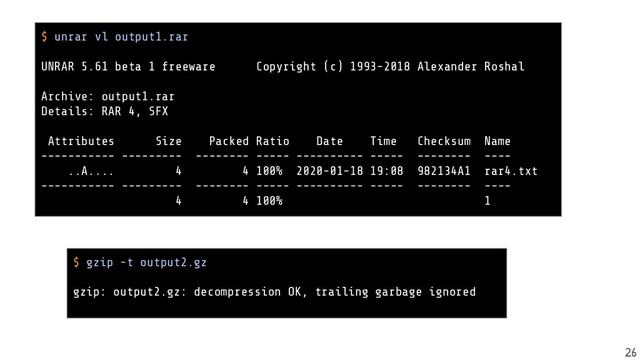 $ gzip -t output2.gz
gzip: output2.gz: decompression OK, trailing garbage ignored
$ unrar vl output1.rar
UNRAR 5.61 beta 1 freeware Copyright (c) 1993-2018 Alexander Roshal
Archive: output1.rar
Details: RAR 4, SFX
Attributes Size Packed Ratio Date Time Checksum Name
----------- --------- -------- ----- ---------- ----- -------- ----
..A.... 4 4 100% 2020-01-18 19:08 982134A1 rar4.txt
----------- --------- -------- ----- ---------- ----- -------- ----
4 4 100% 1
26
