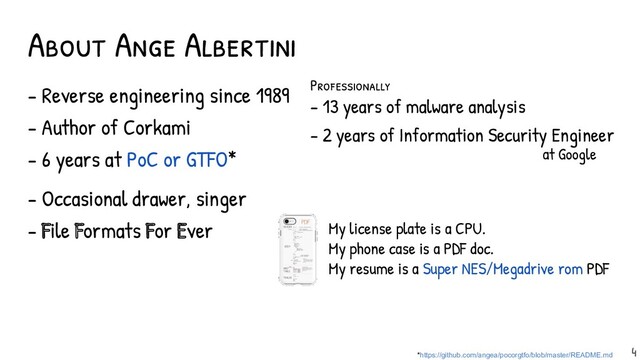 - Reverse engineering since 1989
- Author of Corkami
- 6 years at PoC or GTFO*
- Occasional drawer, singer
- File Formats For Ever
About Ange Albertini
*https://github.com/angea/pocorgtfo/blob/master/README.md
My license plate is a CPU.
My phone case is a PDF doc.
My resume is a Super NES/Megadrive rom PDF
4
Professional ly
- 13 years of malware analysis
- 2 years of Information Security Engineer
at Google

