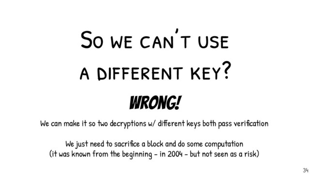 So we can’t use
a dif ferent key?
Wrong!
We can make it so two decryptions w/ different keys both pass verification
We just need to sacrifice a block and do some computation
(it was known from the beginning - in 2004 - but not seen as a risk)
34

