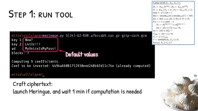 Step 1: run tool
mitra\utils\gcm>meringue.py S(24)-GZ-RAR.a7bccab6.rar.gz gzip-rar4.gcm
key 1: Now?
key 2: L4t3r!!!
ad : MyVoiceIsMyPass!
blocks: 7
Computing 9 coefﬁcients.
Coef to be inverted: 4494a66081751930eed248b6fd11c74e (already computed)
mitra\utils\gcm>_
Craft ciphertext:
launch Meringue, and wait 1 min if computation is needed
Default values
Default values
44
