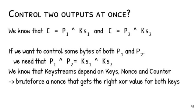 Control two outputs at once?
We know that C = P
1
^ Ks
1
and C = P
2
^ Ks
2
If we want to control some bytes of both P
1
and P
2
,
we need that P
1
^ P
2
= Ks
1
^ Ks
2
We know that Keystreams depend on Keys, Nonce and Counter
-> bruteforce a nonce that gets the right xor value for both keys
49
