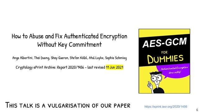 This talk is a vulgarisation of our paper https://eprint.iacr.org/2020/1456
6
-
AES-GCM
for
Dummies
Authenticated Encryption
done safely!
How to Abuse and Fix Authenticated Encryption
Without Key Commitment
Ange Albertini, Thai Duong, Shay Gueron, Stefan Kölbl, Atul Luykx, Sophie Schmieg
Cryptology ePrint Archive: Report 2020/1456 - last revised 11 Jun 2021
