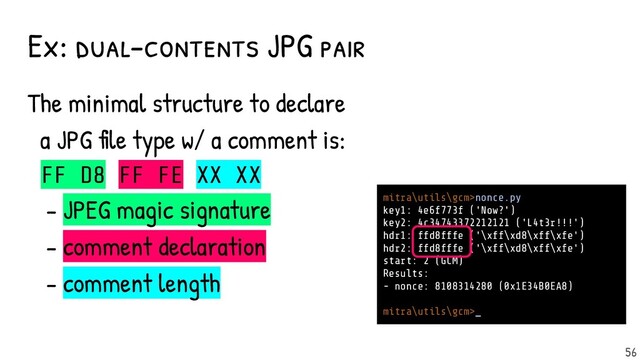 Ex: dual-contents JPG pair
The minimal structure to declare
a JPG file type w/ a comment is:
FF D8 FF FE XX XX
- JPEG magic signature
- comment declaration
- comment length
mitra\utils\gcm>nonce.py
key1: 4e6f773f ('Now?')
key2: 4c34743372212121 ('L4t3r!!!')
hdr1: ffd8fffe ('\xff\xd8\xff\xfe')
hdr2: ffd8fffe ('\xff\xd8\xff\xfe')
start: 2 (GCM)
Results:
- nonce: 8108314280 (0x1E34B0EA8)
mitra\utils\gcm>_
56
