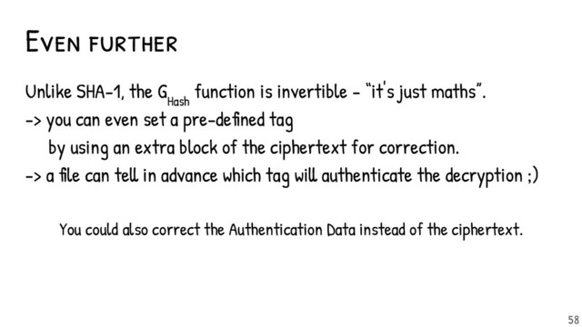 Even further
Unlike SHA-1, the G
Hash
function is invertible - “it's just maths”.
-> you can even set a pre-defined tag
by using an extra block of the ciphertext for correction.
-> a file can tell in advance which tag will authenticate the decryption ;)
You could also correct the Authentication Data instead of the ciphertext.
58
