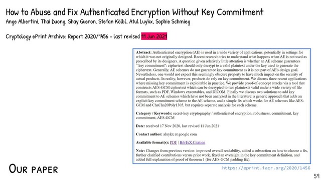 Our paper https://eprint.iacr.org/2020/1456
59
How to Abuse and Fix Authenticated Encryption Without Key Commitment
Ange Albertini, Thai Duong, Shay Gueron, Stefan Kölbl, Atul Luykx, Sophie Schmieg
Cryptology ePrint Archive: Report 2020/1456 - last revised 11 Jun 2021
