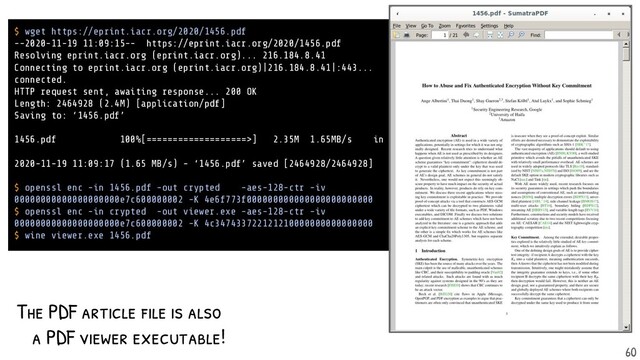 The PDF article f ile is also
a PDF viewer executable!
$ wget https://eprint.iacr.org/2020/1456.pdf
--2020-11-19 11:09:15-- https://eprint.iacr.org/2020/1456.pdf
Resolving eprint.iacr.org (eprint.iacr.org)... 216.184.8.41
Connecting to eprint.iacr.org (eprint.iacr.org)|216.184.8.41|:443...
connected.
HTTP request sent, awaiting response... 200 OK
Length: 2464928 (2.4M) [application/pdf]
Saving to: ‘1456.pdf’
1456.pdf 100%[===================>] 2.35M 1.65MB/s in 1.4s
2020-11-19 11:09:17 (1.65 MB/s) - ‘1456.pdf’ saved [2464928/2464928]
$ openssl enc -in 1456.pdf -out crypted -aes-128-ctr -iv
00000000000000000000e7c600000002 -K 4e6f773f000000000000000000000000
$ openssl enc -in crypted -out viewer.exe -aes-128-ctr -iv
00000000000000000000e7c600000002 -K 4c347433722121210000000000000000
$ wine viewer.exe 1456.pdf
60
