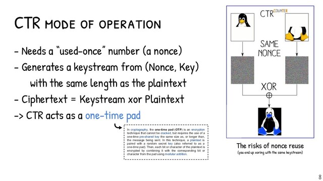 - Needs a “used-once” number (a nonce)
- Generates a keystream from (Nonce, Key)
with the same length as the plaintext
- Ciphertext = Keystream xor Plaintext
-> CTR acts as a one-time pad
CTR mode of operation
The risks of nonce reuse
(you end up xoring with the same keystream)
8
In cryptography, the one-time pad (OTP) is an encryption
technique that cannot be cracked, but requires the use of a
one-time pre-shared key the same size as, or longer than,
the message being sent. In this technique, a plaintext is
paired with a random secret key (also referred to as a
one-time pad). Then, each bit or character of the plaintext is
encrypted by combining it with the corresponding bit or
character from the pad using modular addition.

