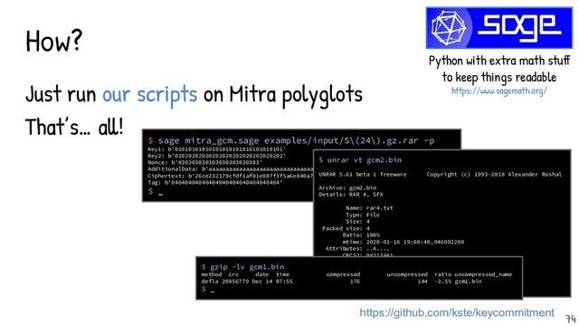 How?
Just run our scripts on Mitra polyglots
That’s… all!
https://github.com/kste/keycommitment
Python with extra math stuff
to keep things readable
https://www.sagemath.org/
$ sage mitra_gcm.sage examples/input/S\(24\).gz.rar -p
Key1: b'01010101010101010101010101010101'
Key2: b'02020202020202020202020202020202'
Nonce: b'030303030303030303030303'
AdditionalData: b'aaaaaaaaaaaaaaaaaaaaaaaaaaaaaaaaaaaaaaaaaaaaaaaaaaaaaaaaaaaaaaaa'
Ciphertext: b'26ce232179cfdf1af01e887f3f5a6e840a725eb08245ad15d0fc21597fbccbc7'
Tag: b'04040404040404040404040404040404'
$ _
$ unrar vt gcm2.bin
UNRAR 5.61 beta 1 freeware Copyright (c) 1993-2018 Alexander Roshal
Archive: gcm2.bin
Details: RAR 4, SFX
Name: rar4.txt
Type: File
Size: 4
Packed size: 4
Ratio: 100%
mtime: 2020-01-18 19:08:40,946092200
Attributes: ..A....
CRC32: 982134A1
Host OS: Windows
Compression: RAR 3.0(v29) -m0 -md=128K
$ _
$ gzip -lv gcm1.bin
method crc date time compressed uncompressed ratio uncompressed_name
defla 28056779 Dec 14 07:55 176 144 -3.5% gcm1.bin
$ _
74
