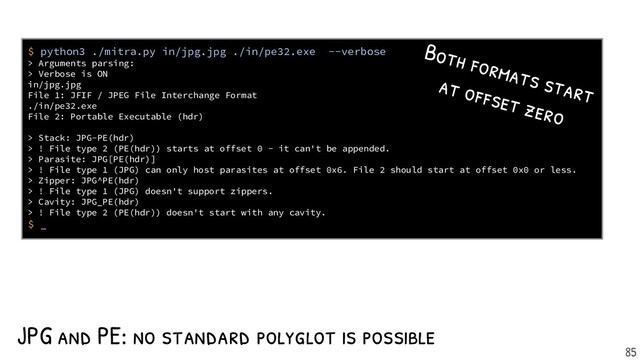 JPG and PE: no standard polyglot is possible
$ python3 ./mitra.py in/jpg.jpg ./in/pe32.exe --verbose
> Arguments parsing:
> Verbose is ON
in/jpg.jpg
File 1: JFIF / JPEG File Interchange Format
./in/pe32.exe
File 2: Portable Executable (hdr)
> Stack: JPG-PE(hdr)
> ! File type 2 (PE(hdr)) starts at offset 0 - it can't be appended.
> Parasite: JPG[PE(hdr)]
> ! File type 1 (JPG) can only host parasites at offset 0x6. File 2 should start at offset 0x0 or less.
> Zipper: JPG^PE(hdr)
> ! File type 1 (JPG) doesn't support zippers.
> Cavity: JPG_PE(hdr)
> ! File type 2 (PE(hdr)) doesn't start with any cavity.
$ _
Both formats start
at of fset zero
85
