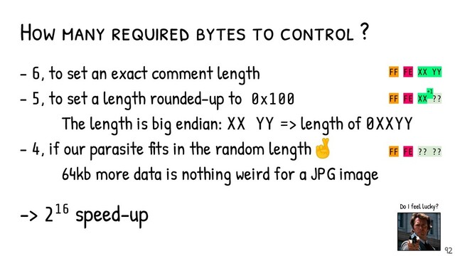 - 6, to set an exact comment length
- 5, to set a length rounded-up to 0x100
The length is big endian: XX YY => length of 0XXYY
- 4, if our parasite fits in the random length🤞
64kb more data is nothing weird for a JPG image
-> 216 speed-up
How many required bytes to control ?
FF FE XX YY
FF FE XX ??
+1
FF FE ?? ??
92
Do I feel lucky?
