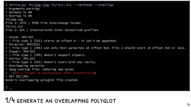 1/4 generate an overlapping polyglot
$ mitra.py in/jpg.jpg in/icc.icc --verbose --overlap
> Arguments parsing:
> Verbose is ON
> Overlap is ON
in\jpg.jpg
File 1: JFIF / JPEG File Interchange Format
in\icc.icc
File 2: ICC / International Color Consortium profiles
> Stack: JPG-ICC
> ! File type 2 (ICC) starts at offset 0 - it can't be appended.
> Parasite: JPG[ICC]
> ! File type 1 (JPG) can only host parasites at offset 0x6. File 2 should start at offset 0x0 or less.
> Zipper: JPG^ICC
> ! File type 1 (JPG) doesn't support zippers.
> Cavity: JPG_ICC
> ! File type 2 (ICC) doesn't start with any cavity.
> Overlapping parasite
> Jpeg overlap file: reducing two bytes
> (don't forget to postprocess after bruteforcing)
> HIT ICC;JPG
Generic overlapping polyglot file created.
$ _
94

