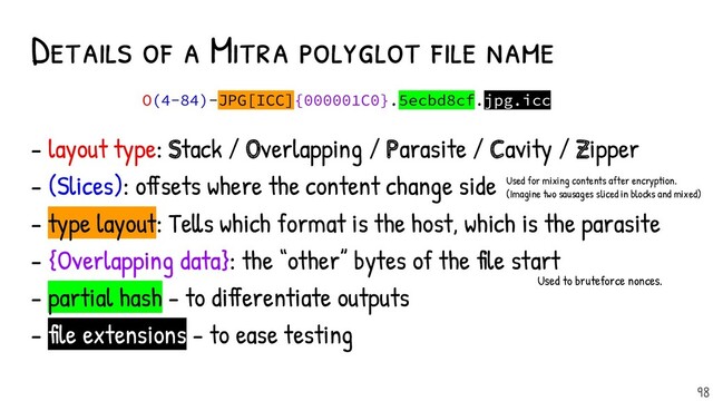 Details of a Mitra polyglot f ile name
98
O(4-84)-JPG[ICC]{000001C0}.5ecbd8cf.jpg.icc
- layout type: Stack / Overlapping / Parasite / Cavity / Zipper
- (Slices): offsets where the content change side
- type layout: Tells which format is the host, which is the parasite
- {Overlapping data}: the “other” bytes of the file start
- partial hash - to differentiate outputs
- file extensions - to ease testing
Used for mixing contents after encryption.
(Imagine two sausages sliced in blocks and mixed)
Used to bruteforce nonces.
