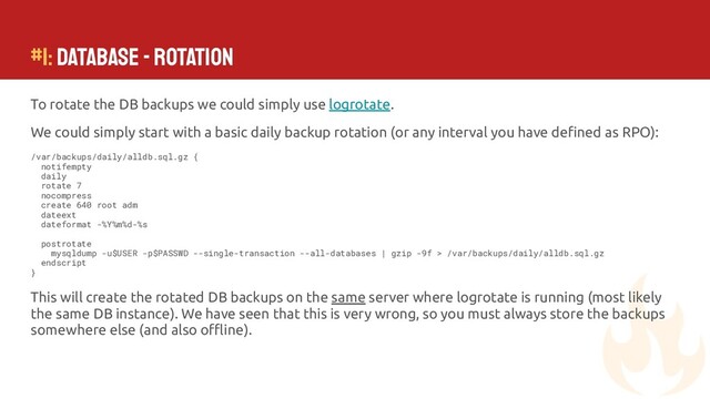 #1: Database - ROTATION
To rotate the DB backups we could simply use logrotate.
We could simply start with a basic daily backup rotation (or any interval you have deﬁned as RPO):
/var/backups/daily/alldb.sql.gz {
notifempty
daily
rotate 7
nocompress
create 640 root adm
dateext
dateformat -%Y%m%d-%s
postrotate
mysqldump -u$USER -p$PASSWD --single-transaction --all-databases | gzip -9f > /var/backups/daily/alldb.sql.gz
endscript
}
This will create the rotated DB backups on the same server where logrotate is running (most likely
the same DB instance). We have seen that this is very wrong, so you must always store the backups
somewhere else (and also oﬄine).
