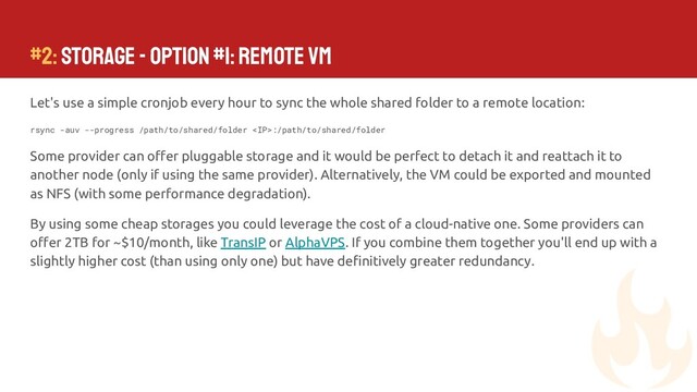 #2: Storage - Option #1: Remote VM
Let's use a simple cronjob every hour to sync the whole shared folder to a remote location:
rsync -auv --progress /path/to/shared/folder :/path/to/shared/folder
Some provider can oﬀer pluggable storage and it would be perfect to detach it and reattach it to
another node (only if using the same provider). Alternatively, the VM could be exported and mounted
as NFS (with some performance degradation).
By using some cheap storages you could leverage the cost of a cloud-native one. Some providers can
oﬀer 2TB for ~$10/month, like TransIP or AlphaVPS. If you combine them together you'll end up with a
slightly higher cost (than using only one) but have deﬁnitively greater redundancy.
