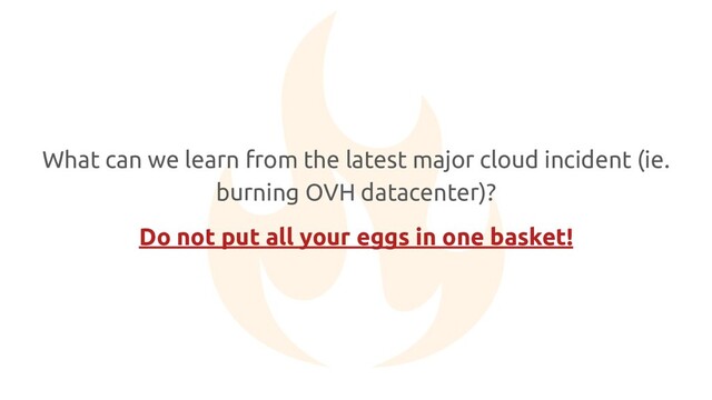 What can we learn from the latest major cloud incident (ie.
burning OVH datacenter)?
Do not put all your eggs in one basket!
