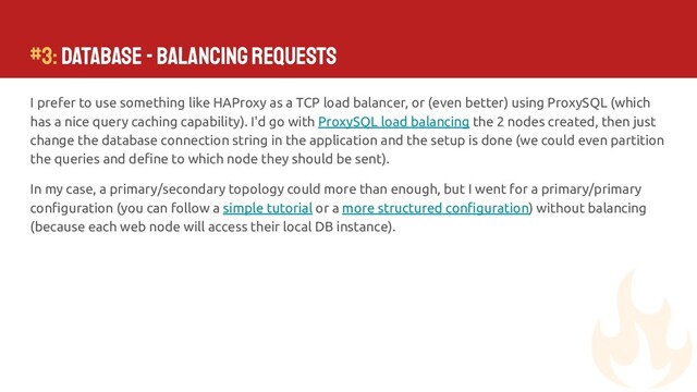 #3: Database - Balancing requests
I prefer to use something like HAProxy as a TCP load balancer, or (even better) using ProxySQL (which
has a nice query caching capability). I'd go with ProxySQL load balancing the 2 nodes created, then just
change the database connection string in the application and the setup is done (we could even partition
the queries and deﬁne to which node they should be sent).
In my case, a primary/secondary topology could more than enough, but I went for a primary/primary
conﬁguration (you can follow a simple tutorial or a more structured conﬁguration) without balancing
(because each web node will access their local DB instance).
