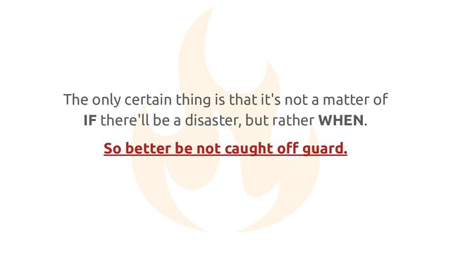 The only certain thing is that it's not a matter of
IF there'll be a disaster, but rather WHEN.
So better be not caught oﬀ guard.
