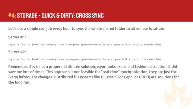 #4: Storage - Quick & Dirty: Cross Sync
Let's use a simple cronjob every hour to sync the whole shared folder to all remote locations.
Server #1:
rsync -e "ssh -i $HOME/.ssh/somekey" -auv --progress /path/to/shared/folder/ syncer@:/path/to/shared/folder
Server #2:
rsync -e "ssh -i $HOME/.ssh/somekey" -auv --progress /path/to/shared/folder/ syncer@:/path/to/shared/folder
Remember, this is not a proper distributed solution, rsync looks like an old-fashioned solution, it did
save me lots of times. This approach is not feasible for "real-time" synchronization, they are just for
(very) infrequent changes. Distributed ﬁlesystems like GlusterFS (or Ceph, or DRBD) are solutions for
the long run.
