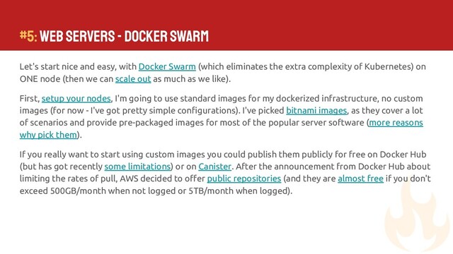 #5: Web Servers - Docker Swarm
Let's start nice and easy, with Docker Swarm (which eliminates the extra complexity of Kubernetes) on
ONE node (then we can scale out as much as we like).
First, setup your nodes, I'm going to use standard images for my dockerized infrastructure, no custom
images (for now - I've got pretty simple conﬁgurations). I've picked bitnami images, as they cover a lot
of scenarios and provide pre-packaged images for most of the popular server software (more reasons
why pick them).
If you really want to start using custom images you could publish them publicly for free on Docker Hub
(but has got recently some limitations) or on Canister. After the announcement from Docker Hub about
limiting the rates of pull, AWS decided to oﬀer public repositories (and they are almost free if you don't
exceed 500GB/month when not logged or 5TB/month when logged).
