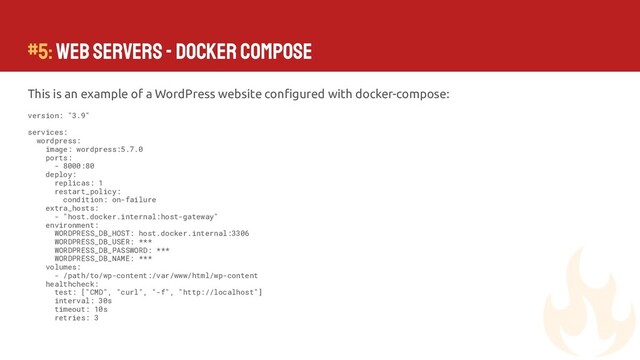 #5: Web Servers - Docker Compose
This is an example of a WordPress website conﬁgured with docker-compose:
version: "3.9"
services:
wordpress:
image: wordpress:5.7.0
ports:
- 8000:80
deploy:
replicas: 1
restart_policy:
condition: on-failure
extra_hosts:
- "host.docker.internal:host-gateway"
environment:
WORDPRESS_DB_HOST: host.docker.internal:3306
WORDPRESS_DB_USER: ***
WORDPRESS_DB_PASSWORD: ***
WORDPRESS_DB_NAME: ***
volumes:
- /path/to/wp-content:/var/www/html/wp-content
healthcheck:
test: ["CMD", "curl", "-f", "http://localhost"]
interval: 30s
timeout: 10s
retries: 3
