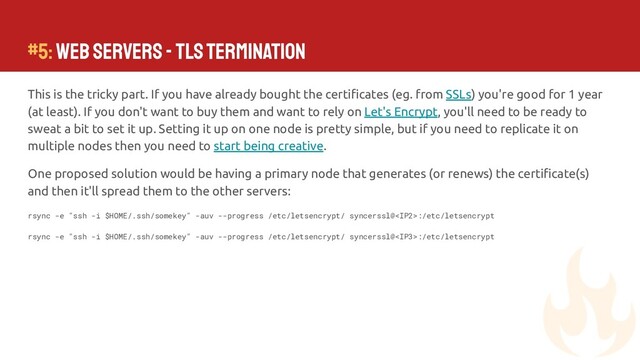 #5: Web Servers - TLS Termination
This is the tricky part. If you have already bought the certiﬁcates (eg. from SSLs) you're good for 1 year
(at least). If you don't want to buy them and want to rely on Let's Encrypt, you'll need to be ready to
sweat a bit to set it up. Setting it up on one node is pretty simple, but if you need to replicate it on
multiple nodes then you need to start being creative.
One proposed solution would be having a primary node that generates (or renews) the certiﬁcate(s)
and then it'll spread them to the other servers:
rsync -e "ssh -i $HOME/.ssh/somekey" -auv --progress /etc/letsencrypt/ syncerssl@:/etc/letsencrypt
rsync -e "ssh -i $HOME/.ssh/somekey" -auv --progress /etc/letsencrypt/ syncerssl@:/etc/letsencrypt
