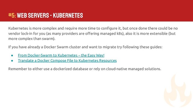 #5: Web Servers - Kubernetes
Kubernetes is more complex and require more time to conﬁgure it, but once done there could be no
vendor lock-in for you (as many providers are oﬀering managed k8s), also it is more extensible (but
more complex than swarm).
If you have already a Docker Swarm cluster and want to migrate try following these guides:
● From Docker-Swarm to Kubernetes – the Easy Way!
● Translate a Docker Compose File to Kubernetes Resources
Remember to either use a dockerized database or rely on cloud-native managed solutions.
