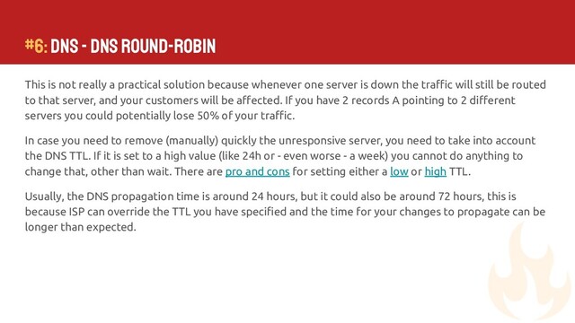 This is not really a practical solution because whenever one server is down the traﬃc will still be routed
to that server, and your customers will be aﬀected. If you have 2 records A pointing to 2 diﬀerent
servers you could potentially lose 50% of your traﬃc.
In case you need to remove (manually) quickly the unresponsive server, you need to take into account
the DNS TTL. If it is set to a high value (like 24h or - even worse - a week) you cannot do anything to
change that, other than wait. There are pro and cons for setting either a low or high TTL.
Usually, the DNS propagation time is around 24 hours, but it could also be around 72 hours, this is
because ISP can override the TTL you have speciﬁed and the time for your changes to propagate can be
longer than expected.
#6: DNS - DNS Round-Robin
