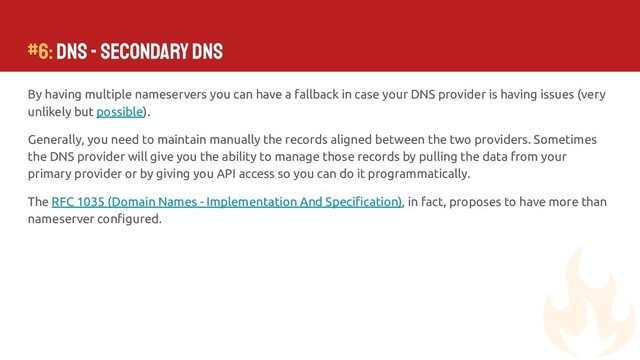 By having multiple nameservers you can have a fallback in case your DNS provider is having issues (very
unlikely but possible).
Generally, you need to maintain manually the records aligned between the two providers. Sometimes
the DNS provider will give you the ability to manage those records by pulling the data from your
primary provider or by giving you API access so you can do it programmatically.
The RFC 1035 (Domain Names - Implementation And Speciﬁcation), in fact, proposes to have more than
nameserver conﬁgured.
#6: DNS - Secondary DNS
