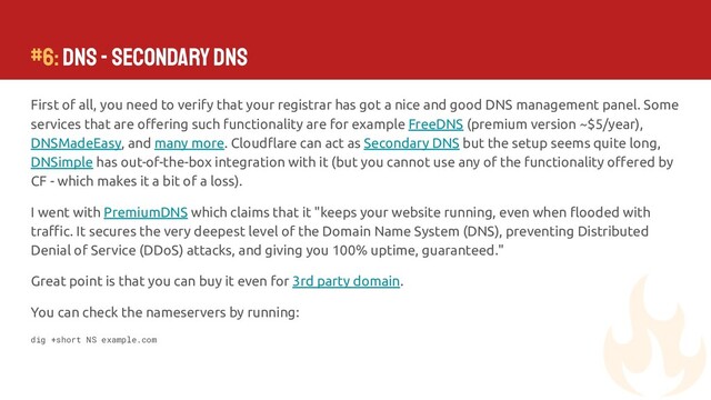 #6: DNS - Secondary DNS
First of all, you need to verify that your registrar has got a nice and good DNS management panel. Some
services that are oﬀering such functionality are for example FreeDNS (premium version ~$5/year),
DNSMadeEasy, and many more. Cloudﬂare can act as Secondary DNS but the setup seems quite long,
DNSimple has out-of-the-box integration with it (but you cannot use any of the functionality oﬀered by
CF - which makes it a bit of a loss).
I went with PremiumDNS which claims that it "keeps your website running, even when ﬂooded with
traﬃc. It secures the very deepest level of the Domain Name System (DNS), preventing Distributed
Denial of Service (DDoS) attacks, and giving you 100% uptime, guaranteed."
Great point is that you can buy it even for 3rd party domain.
You can check the nameservers by running:
dig +short NS example.com
