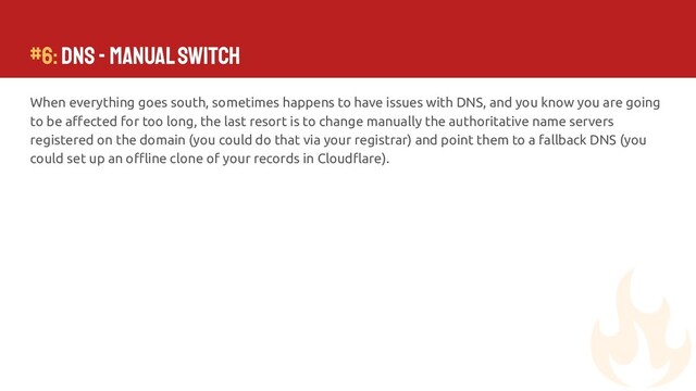 #6: DNS - Manual Switch
When everything goes south, sometimes happens to have issues with DNS, and you know you are going
to be aﬀected for too long, the last resort is to change manually the authoritative name servers
registered on the domain (you could do that via your registrar) and point them to a fallback DNS (you
could set up an oﬄine clone of your records in Cloudﬂare).
