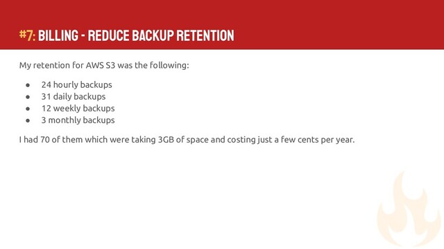 My retention for AWS S3 was the following:
● 24 hourly backups
● 31 daily backups
● 12 weekly backups
● 3 monthly backups
I had 70 of them which were taking 3GB of space and costing just a few cents per year.
#7: Billing - Reduce Backup Retention
