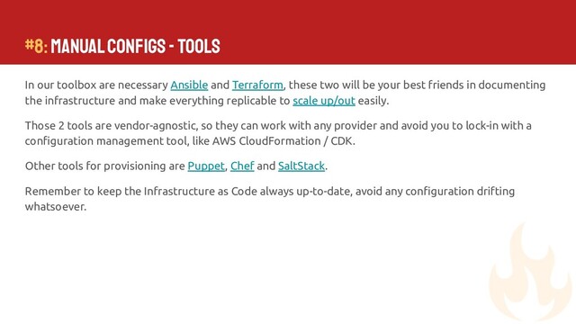 In our toolbox are necessary Ansible and Terraform, these two will be your best friends in documenting
the infrastructure and make everything replicable to scale up/out easily.
Those 2 tools are vendor-agnostic, so they can work with any provider and avoid you to lock-in with a
conﬁguration management tool, like AWS CloudFormation / CDK.
Other tools for provisioning are Puppet, Chef and SaltStack.
Remember to keep the Infrastructure as Code always up-to-date, avoid any conﬁguration drifting
whatsoever.
#8: Manual Conﬁgs - Tools
