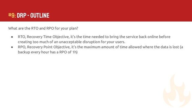 #9: DRP - Outline
What are the RTO and RPO for your plan?
● RTO, Recovery Time Objective, it's the time needed to bring the service back online before
creating too much of an unacceptable disruption for your users.
● RPO, Recovery Point Objective, it's the maximum amount of time allowed where the data is lost (a
backup every hour has a RPO of 1h)

