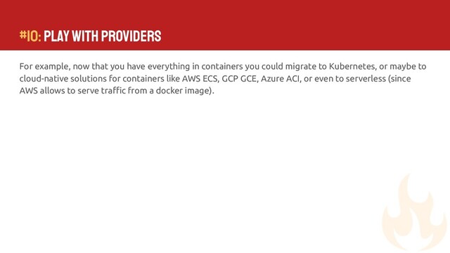 #10: Play with Providers
For example, now that you have everything in containers you could migrate to Kubernetes, or maybe to
cloud-native solutions for containers like AWS ECS, GCP GCE, Azure ACI, or even to serverless (since
AWS allows to serve traﬃc from a docker image).
