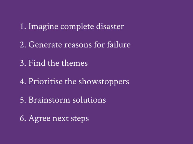 1. Imagine complete disaster
2. Generate reasons for failure
3. Find the themes
4. Prioritise the showstoppers
5. Brainstorm solutions
6. Agree next steps
