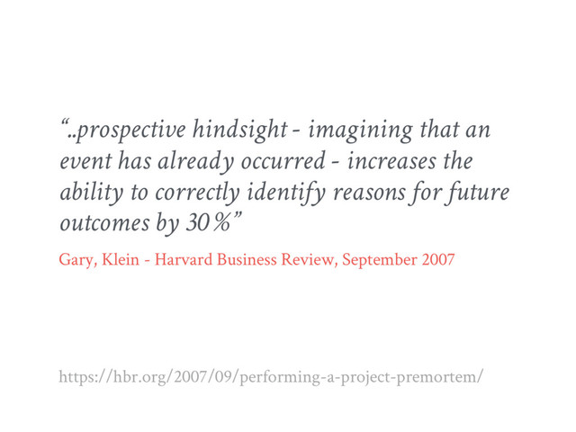 “..prospective hindsight - imagining that an
event has already occurred - increases the
ability to correctly identify reasons for future
outcomes by 30 %”
Gary, Klein - Harvard Business Review, September 2007
https://hbr.org/2007/09/performing-a-project-premortem/

