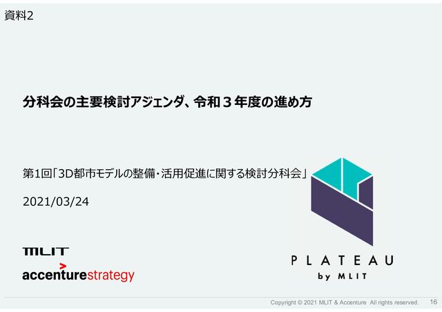 16
Copyright © 2021 MLIT & Accenture All rights reserved.
2021/03/24
第1回「3D都市モデルの整備・活用促進に関する検討分科会」
分科会の主要検討アジェンダ、令和３年度の進め方
資料2
