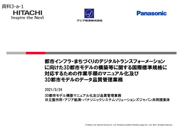 © Hitachi, Ltd. Asia Air Survey Co., Ltd. Panasonic System Solutions Japan Co., Ltd. 2021. All rights reserved.
3D都市モデル構築マニュアル化及び品質管理業務
日立製作所・アジア航測・パナソニックシステムソリューションズジャパン共同提案体
2021/3/24
都市インフラ・まちづくりのデジタルトランスフォーメーション
に向けた3D都市モデルの構築等に関する国際標準規格に
対応するための作業手順のマニュアル化及び
3D都市モデルのデータ品質管理業務
資料3-a-1
