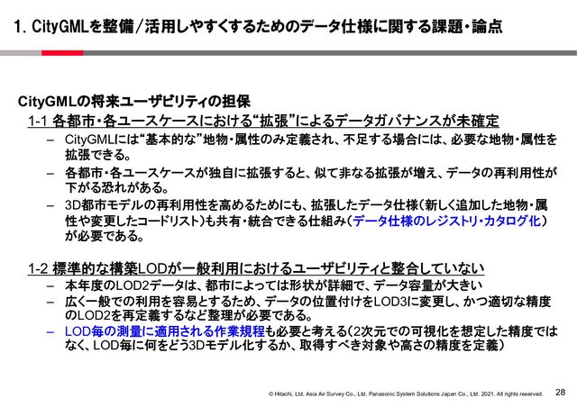 28
© Hitachi, Ltd. Asia Air Survey Co., Ltd. Panasonic System Solutions Japan Co., Ltd. 2021. All rights reserved.
CityGMLの将来ユーザビリティの担保
1-1 各都市・各ユースケースにおける“拡張”によるデータガバナンスが未確定
– CityGMLには“基本的な”地物・属性のみ定義され、不足する場合には、必要な地物・属性を
拡張できる。
– 各都市・各ユースケースが独自に拡張すると、似て非なる拡張が増え、データの再利用性が
下がる恐れがある。
– 3D都市モデルの再利用性を高めるためにも、拡張したデータ仕様（新しく追加した地物・属
性や変更したコードリスト）も共有・統合できる仕組み（データ仕様のレジストリ・カタログ化）
が必要である。
1-2 標準的な構築LODが一般利用におけるユーザビリティと整合していない
– 本年度のLOD2データは、都市によっては形状が詳細で、データ容量が大きい
– 広く一般での利用を容易とするため、データの位置付けをLOD3に変更し、かつ適切な精度
のLOD2を再定義するなど整理が必要である。
– LOD毎の測量に適用される作業規程も必要と考える（2次元での可視化を想定した精度では
なく、LOD毎に何をどう3Dモデル化するか、取得すべき対象や高さの精度を定義）
1. CityGMLを整備/活用しやすくするためのデータ仕様に関する課題・論点
