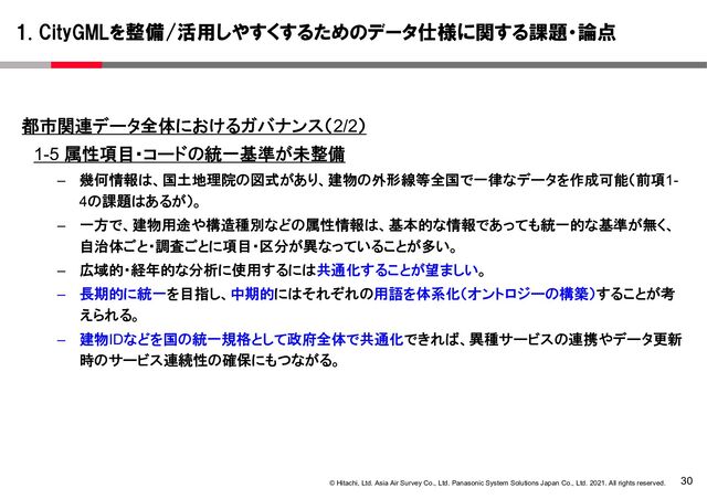 30
© Hitachi, Ltd. Asia Air Survey Co., Ltd. Panasonic System Solutions Japan Co., Ltd. 2021. All rights reserved.
都市関連データ全体におけるガバナンス（2/2）
1-5 属性項目・コードの統一基準が未整備
– 幾何情報は、国土地理院の図式があり、建物の外形線等全国で一律なデータを作成可能（前項1-
4の課題はあるが）。
– 一方で、建物用途や構造種別などの属性情報は、基本的な情報であっても統一的な基準が無く、
自治体ごと・調査ごとに項目・区分が異なっていることが多い。
– 広域的・経年的な分析に使用するには共通化することが望ましい。
– 長期的に統一を目指し、中期的にはそれぞれの用語を体系化（オントロジーの構築）することが考
えられる。
– 建物IDなどを国の統一規格として政府全体で共通化できれば、異種サービスの連携やデータ更新
時のサービス連続性の確保にもつながる。
1. CityGMLを整備/活用しやすくするためのデータ仕様に関する課題・論点

